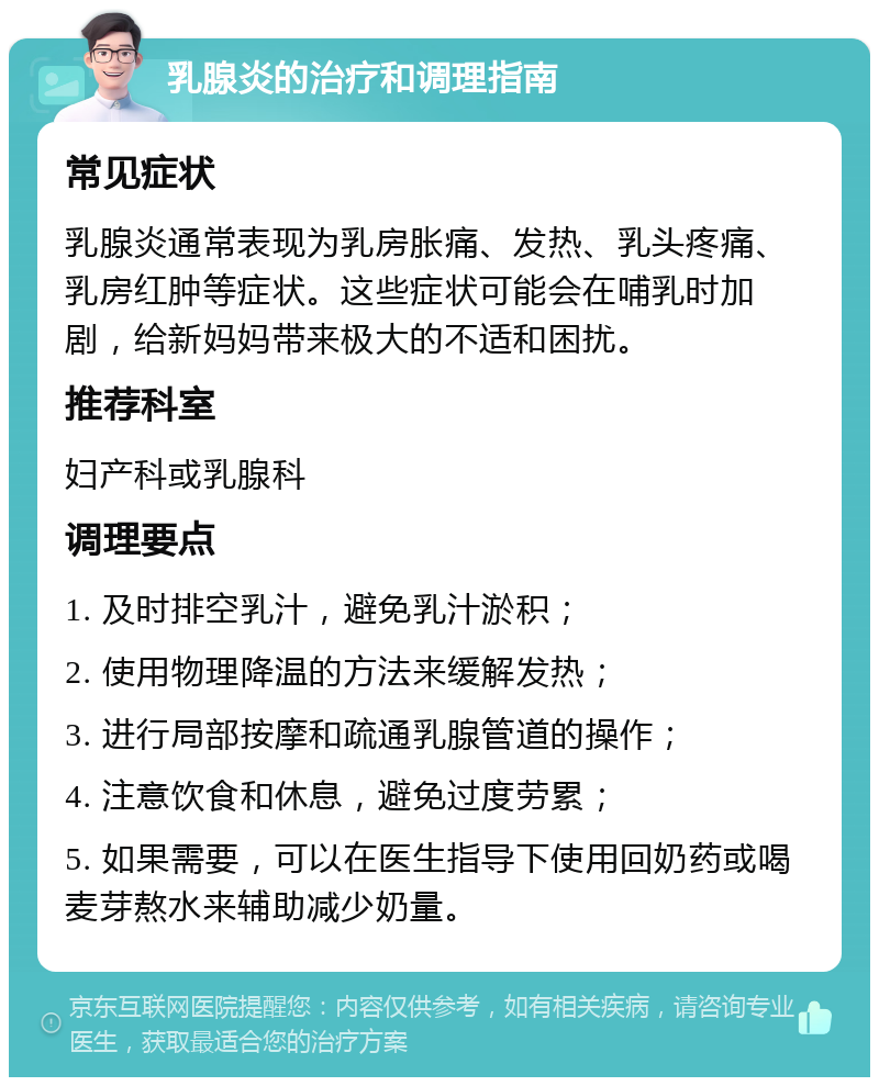 乳腺炎的治疗和调理指南 常见症状 乳腺炎通常表现为乳房胀痛、发热、乳头疼痛、乳房红肿等症状。这些症状可能会在哺乳时加剧，给新妈妈带来极大的不适和困扰。 推荐科室 妇产科或乳腺科 调理要点 1. 及时排空乳汁，避免乳汁淤积； 2. 使用物理降温的方法来缓解发热； 3. 进行局部按摩和疏通乳腺管道的操作； 4. 注意饮食和休息，避免过度劳累； 5. 如果需要，可以在医生指导下使用回奶药或喝麦芽熬水来辅助减少奶量。