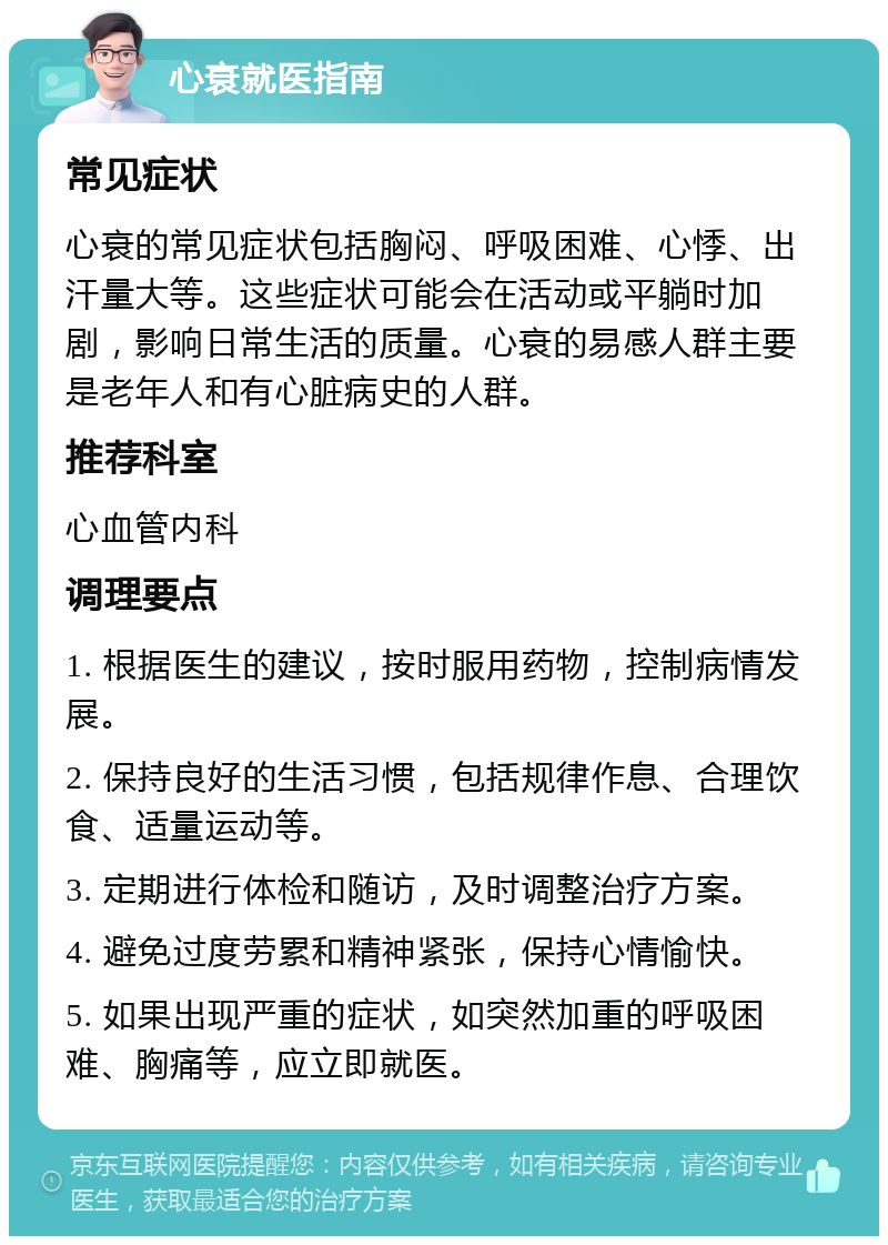 心衰就医指南 常见症状 心衰的常见症状包括胸闷、呼吸困难、心悸、出汗量大等。这些症状可能会在活动或平躺时加剧，影响日常生活的质量。心衰的易感人群主要是老年人和有心脏病史的人群。 推荐科室 心血管内科 调理要点 1. 根据医生的建议，按时服用药物，控制病情发展。 2. 保持良好的生活习惯，包括规律作息、合理饮食、适量运动等。 3. 定期进行体检和随访，及时调整治疗方案。 4. 避免过度劳累和精神紧张，保持心情愉快。 5. 如果出现严重的症状，如突然加重的呼吸困难、胸痛等，应立即就医。