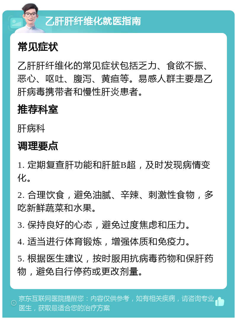 乙肝肝纤维化就医指南 常见症状 乙肝肝纤维化的常见症状包括乏力、食欲不振、恶心、呕吐、腹泻、黄疸等。易感人群主要是乙肝病毒携带者和慢性肝炎患者。 推荐科室 肝病科 调理要点 1. 定期复查肝功能和肝脏B超，及时发现病情变化。 2. 合理饮食，避免油腻、辛辣、刺激性食物，多吃新鲜蔬菜和水果。 3. 保持良好的心态，避免过度焦虑和压力。 4. 适当进行体育锻炼，增强体质和免疫力。 5. 根据医生建议，按时服用抗病毒药物和保肝药物，避免自行停药或更改剂量。