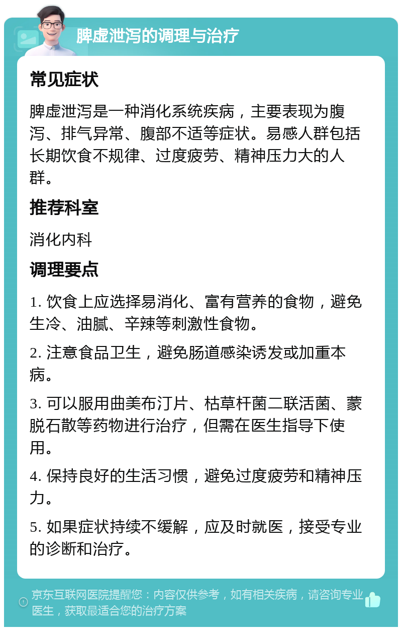 脾虚泄泻的调理与治疗 常见症状 脾虚泄泻是一种消化系统疾病，主要表现为腹泻、排气异常、腹部不适等症状。易感人群包括长期饮食不规律、过度疲劳、精神压力大的人群。 推荐科室 消化内科 调理要点 1. 饮食上应选择易消化、富有营养的食物，避免生冷、油腻、辛辣等刺激性食物。 2. 注意食品卫生，避免肠道感染诱发或加重本病。 3. 可以服用曲美布汀片、枯草杆菌二联活菌、蒙脱石散等药物进行治疗，但需在医生指导下使用。 4. 保持良好的生活习惯，避免过度疲劳和精神压力。 5. 如果症状持续不缓解，应及时就医，接受专业的诊断和治疗。