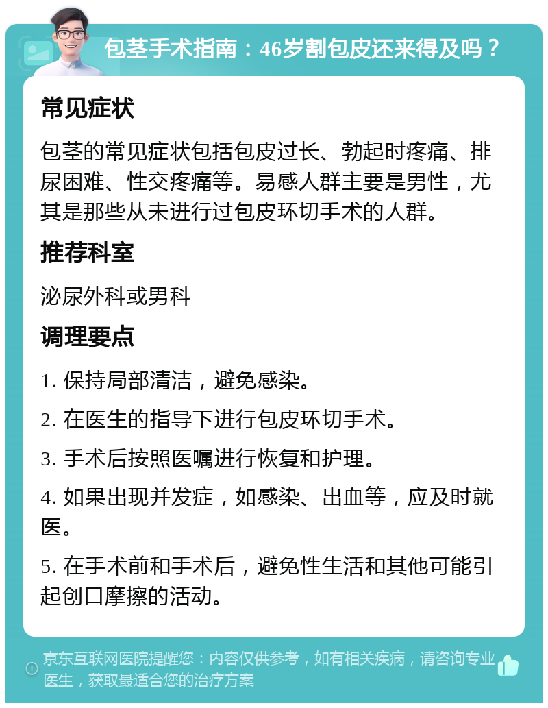 包茎手术指南：46岁割包皮还来得及吗？ 常见症状 包茎的常见症状包括包皮过长、勃起时疼痛、排尿困难、性交疼痛等。易感人群主要是男性，尤其是那些从未进行过包皮环切手术的人群。 推荐科室 泌尿外科或男科 调理要点 1. 保持局部清洁，避免感染。 2. 在医生的指导下进行包皮环切手术。 3. 手术后按照医嘱进行恢复和护理。 4. 如果出现并发症，如感染、出血等，应及时就医。 5. 在手术前和手术后，避免性生活和其他可能引起创口摩擦的活动。