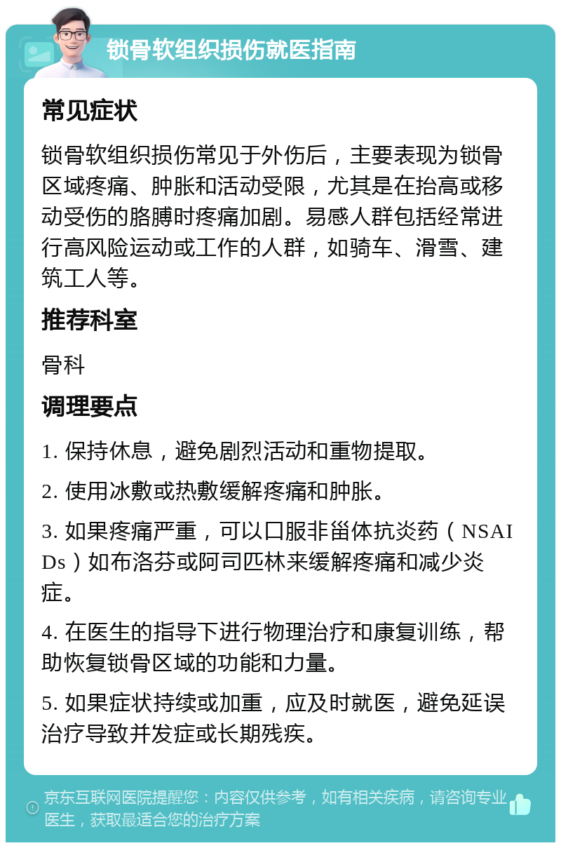 锁骨软组织损伤就医指南 常见症状 锁骨软组织损伤常见于外伤后，主要表现为锁骨区域疼痛、肿胀和活动受限，尤其是在抬高或移动受伤的胳膊时疼痛加剧。易感人群包括经常进行高风险运动或工作的人群，如骑车、滑雪、建筑工人等。 推荐科室 骨科 调理要点 1. 保持休息，避免剧烈活动和重物提取。 2. 使用冰敷或热敷缓解疼痛和肿胀。 3. 如果疼痛严重，可以口服非甾体抗炎药（NSAIDs）如布洛芬或阿司匹林来缓解疼痛和减少炎症。 4. 在医生的指导下进行物理治疗和康复训练，帮助恢复锁骨区域的功能和力量。 5. 如果症状持续或加重，应及时就医，避免延误治疗导致并发症或长期残疾。