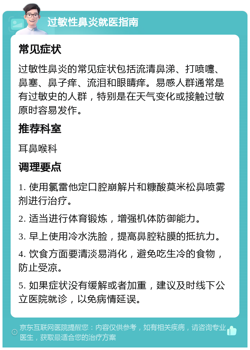 过敏性鼻炎就医指南 常见症状 过敏性鼻炎的常见症状包括流清鼻涕、打喷嚏、鼻塞、鼻子痒、流泪和眼睛痒。易感人群通常是有过敏史的人群，特别是在天气变化或接触过敏原时容易发作。 推荐科室 耳鼻喉科 调理要点 1. 使用氯雷他定口腔崩解片和糠酸莫米松鼻喷雾剂进行治疗。 2. 适当进行体育锻炼，增强机体防御能力。 3. 早上使用冷水洗脸，提高鼻腔粘膜的抵抗力。 4. 饮食方面要清淡易消化，避免吃生冷的食物，防止受凉。 5. 如果症状没有缓解或者加重，建议及时线下公立医院就诊，以免病情延误。