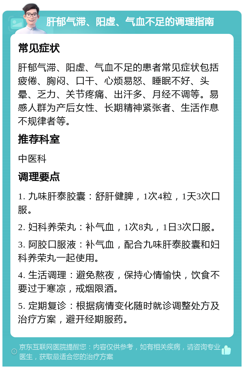 肝郁气滞、阳虚、气血不足的调理指南 常见症状 肝郁气滞、阳虚、气血不足的患者常见症状包括疲倦、胸闷、口干、心烦易怒、睡眠不好、头晕、乏力、关节疼痛、出汗多、月经不调等。易感人群为产后女性、长期精神紧张者、生活作息不规律者等。 推荐科室 中医科 调理要点 1. 九味肝泰胶囊：舒肝健脾，1次4粒，1天3次口服。 2. 妇科养荣丸：补气血，1次8丸，1日3次口服。 3. 阿胶口服液：补气血，配合九味肝泰胶囊和妇科养荣丸一起使用。 4. 生活调理：避免熬夜，保持心情愉快，饮食不要过于寒凉，戒烟限酒。 5. 定期复诊：根据病情变化随时就诊调整处方及治疗方案，避开经期服药。