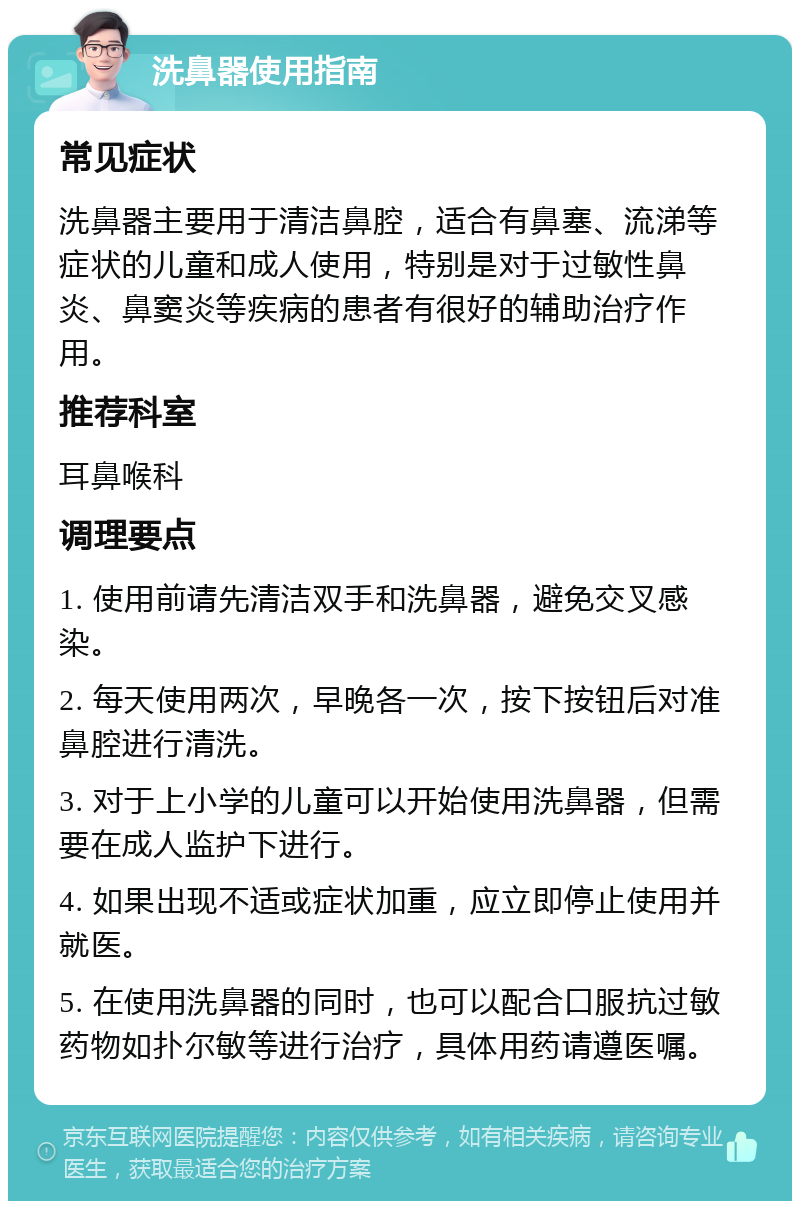 洗鼻器使用指南 常见症状 洗鼻器主要用于清洁鼻腔，适合有鼻塞、流涕等症状的儿童和成人使用，特别是对于过敏性鼻炎、鼻窦炎等疾病的患者有很好的辅助治疗作用。 推荐科室 耳鼻喉科 调理要点 1. 使用前请先清洁双手和洗鼻器，避免交叉感染。 2. 每天使用两次，早晚各一次，按下按钮后对准鼻腔进行清洗。 3. 对于上小学的儿童可以开始使用洗鼻器，但需要在成人监护下进行。 4. 如果出现不适或症状加重，应立即停止使用并就医。 5. 在使用洗鼻器的同时，也可以配合口服抗过敏药物如扑尔敏等进行治疗，具体用药请遵医嘱。