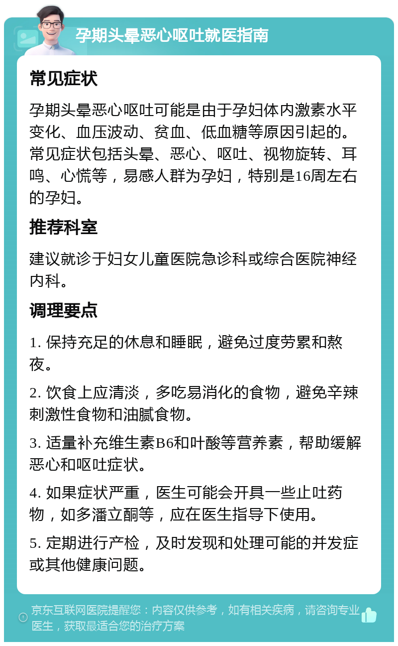 孕期头晕恶心呕吐就医指南 常见症状 孕期头晕恶心呕吐可能是由于孕妇体内激素水平变化、血压波动、贫血、低血糖等原因引起的。常见症状包括头晕、恶心、呕吐、视物旋转、耳鸣、心慌等，易感人群为孕妇，特别是16周左右的孕妇。 推荐科室 建议就诊于妇女儿童医院急诊科或综合医院神经内科。 调理要点 1. 保持充足的休息和睡眠，避免过度劳累和熬夜。 2. 饮食上应清淡，多吃易消化的食物，避免辛辣刺激性食物和油腻食物。 3. 适量补充维生素B6和叶酸等营养素，帮助缓解恶心和呕吐症状。 4. 如果症状严重，医生可能会开具一些止吐药物，如多潘立酮等，应在医生指导下使用。 5. 定期进行产检，及时发现和处理可能的并发症或其他健康问题。