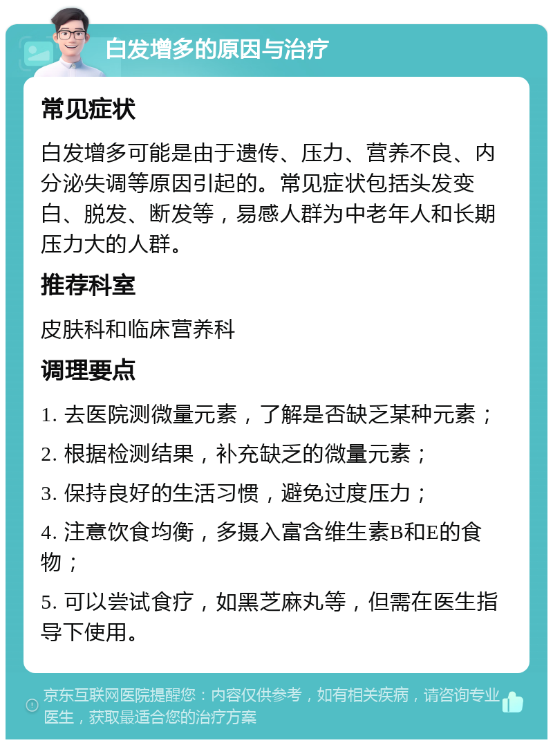 白发增多的原因与治疗 常见症状 白发增多可能是由于遗传、压力、营养不良、内分泌失调等原因引起的。常见症状包括头发变白、脱发、断发等，易感人群为中老年人和长期压力大的人群。 推荐科室 皮肤科和临床营养科 调理要点 1. 去医院测微量元素，了解是否缺乏某种元素； 2. 根据检测结果，补充缺乏的微量元素； 3. 保持良好的生活习惯，避免过度压力； 4. 注意饮食均衡，多摄入富含维生素B和E的食物； 5. 可以尝试食疗，如黑芝麻丸等，但需在医生指导下使用。