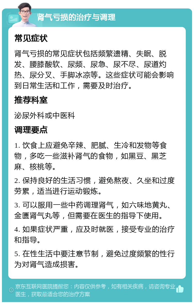 肾气亏损的治疗与调理 常见症状 肾气亏损的常见症状包括频繁遗精、失眠、脱发、腰膝酸软、尿频、尿急、尿不尽、尿道灼热、尿分叉、手脚冰凉等。这些症状可能会影响到日常生活和工作，需要及时治疗。 推荐科室 泌尿外科或中医科 调理要点 1. 饮食上应避免辛辣、肥腻、生冷和发物等食物，多吃一些滋补肾气的食物，如黑豆、黑芝麻、核桃等。 2. 保持良好的生活习惯，避免熬夜、久坐和过度劳累，适当进行运动锻炼。 3. 可以服用一些中药调理肾气，如六味地黄丸、金匮肾气丸等，但需要在医生的指导下使用。 4. 如果症状严重，应及时就医，接受专业的治疗和指导。 5. 在性生活中要注意节制，避免过度频繁的性行为对肾气造成损害。