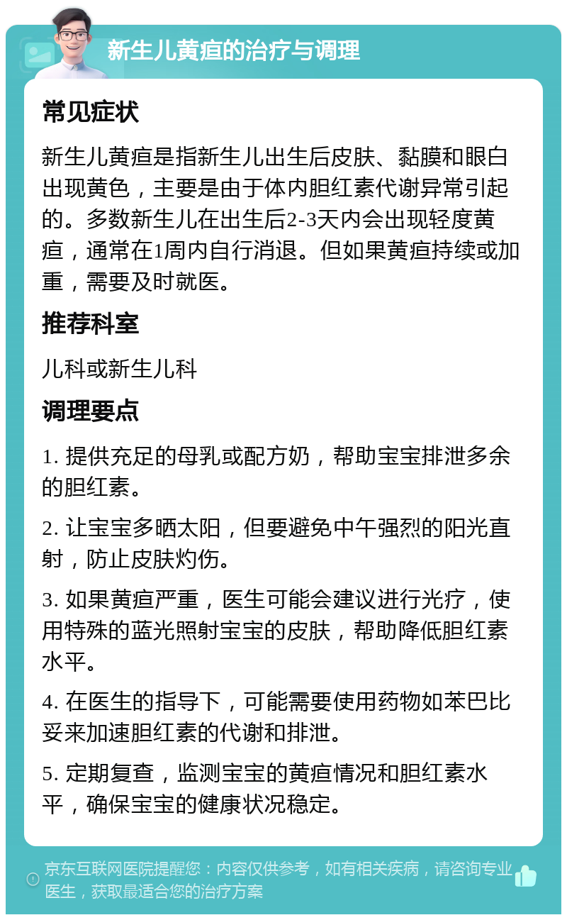 新生儿黄疸的治疗与调理 常见症状 新生儿黄疸是指新生儿出生后皮肤、黏膜和眼白出现黄色，主要是由于体内胆红素代谢异常引起的。多数新生儿在出生后2-3天内会出现轻度黄疸，通常在1周内自行消退。但如果黄疸持续或加重，需要及时就医。 推荐科室 儿科或新生儿科 调理要点 1. 提供充足的母乳或配方奶，帮助宝宝排泄多余的胆红素。 2. 让宝宝多晒太阳，但要避免中午强烈的阳光直射，防止皮肤灼伤。 3. 如果黄疸严重，医生可能会建议进行光疗，使用特殊的蓝光照射宝宝的皮肤，帮助降低胆红素水平。 4. 在医生的指导下，可能需要使用药物如苯巴比妥来加速胆红素的代谢和排泄。 5. 定期复查，监测宝宝的黄疸情况和胆红素水平，确保宝宝的健康状况稳定。