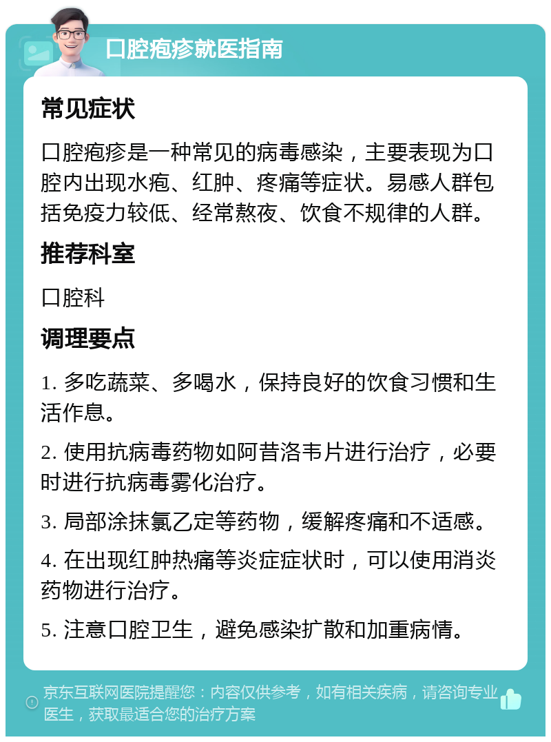 口腔疱疹就医指南 常见症状 口腔疱疹是一种常见的病毒感染，主要表现为口腔内出现水疱、红肿、疼痛等症状。易感人群包括免疫力较低、经常熬夜、饮食不规律的人群。 推荐科室 口腔科 调理要点 1. 多吃蔬菜、多喝水，保持良好的饮食习惯和生活作息。 2. 使用抗病毒药物如阿昔洛韦片进行治疗，必要时进行抗病毒雾化治疗。 3. 局部涂抹氯乙定等药物，缓解疼痛和不适感。 4. 在出现红肿热痛等炎症症状时，可以使用消炎药物进行治疗。 5. 注意口腔卫生，避免感染扩散和加重病情。