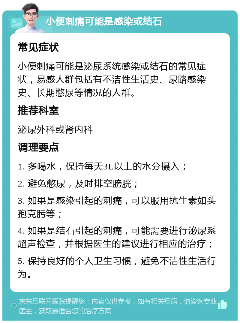 小便刺痛可能是感染或结石 常见症状 小便刺痛可能是泌尿系统感染或结石的常见症状，易感人群包括有不洁性生活史、尿路感染史、长期憋尿等情况的人群。 推荐科室 泌尿外科或肾内科 调理要点 1. 多喝水，保持每天3L以上的水分摄入； 2. 避免憋尿，及时排空膀胱； 3. 如果是感染引起的刺痛，可以服用抗生素如头孢克肟等； 4. 如果是结石引起的刺痛，可能需要进行泌尿系超声检查，并根据医生的建议进行相应的治疗； 5. 保持良好的个人卫生习惯，避免不洁性生活行为。