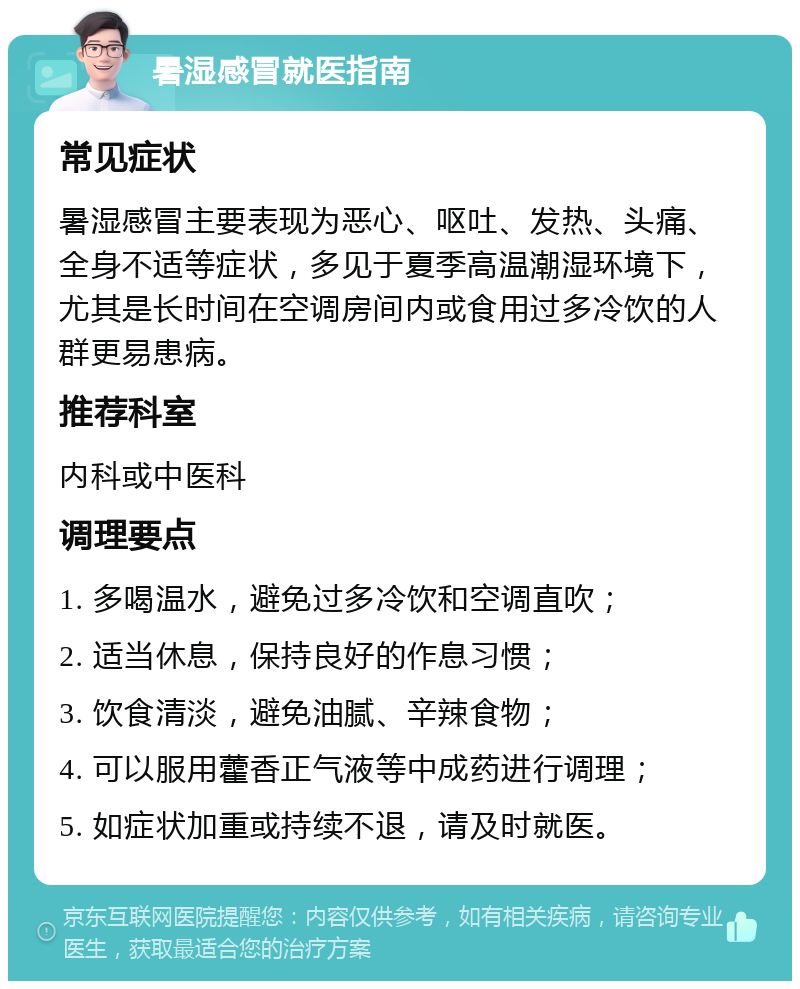 暑湿感冒就医指南 常见症状 暑湿感冒主要表现为恶心、呕吐、发热、头痛、全身不适等症状，多见于夏季高温潮湿环境下，尤其是长时间在空调房间内或食用过多冷饮的人群更易患病。 推荐科室 内科或中医科 调理要点 1. 多喝温水，避免过多冷饮和空调直吹； 2. 适当休息，保持良好的作息习惯； 3. 饮食清淡，避免油腻、辛辣食物； 4. 可以服用藿香正气液等中成药进行调理； 5. 如症状加重或持续不退，请及时就医。