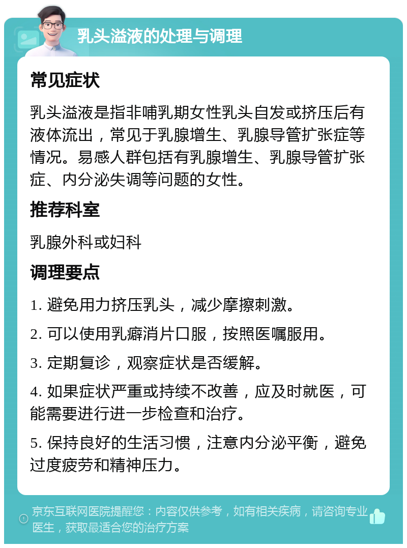 乳头溢液的处理与调理 常见症状 乳头溢液是指非哺乳期女性乳头自发或挤压后有液体流出，常见于乳腺增生、乳腺导管扩张症等情况。易感人群包括有乳腺增生、乳腺导管扩张症、内分泌失调等问题的女性。 推荐科室 乳腺外科或妇科 调理要点 1. 避免用力挤压乳头，减少摩擦刺激。 2. 可以使用乳癖消片口服，按照医嘱服用。 3. 定期复诊，观察症状是否缓解。 4. 如果症状严重或持续不改善，应及时就医，可能需要进行进一步检查和治疗。 5. 保持良好的生活习惯，注意内分泌平衡，避免过度疲劳和精神压力。