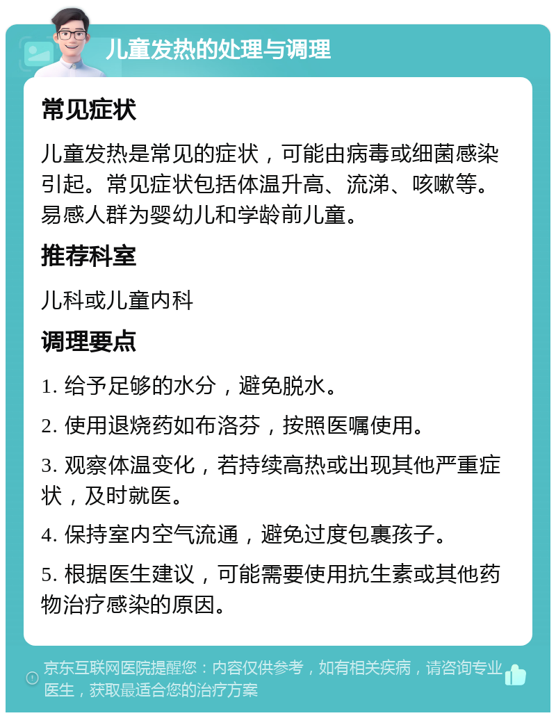 儿童发热的处理与调理 常见症状 儿童发热是常见的症状，可能由病毒或细菌感染引起。常见症状包括体温升高、流涕、咳嗽等。易感人群为婴幼儿和学龄前儿童。 推荐科室 儿科或儿童内科 调理要点 1. 给予足够的水分，避免脱水。 2. 使用退烧药如布洛芬，按照医嘱使用。 3. 观察体温变化，若持续高热或出现其他严重症状，及时就医。 4. 保持室内空气流通，避免过度包裹孩子。 5. 根据医生建议，可能需要使用抗生素或其他药物治疗感染的原因。