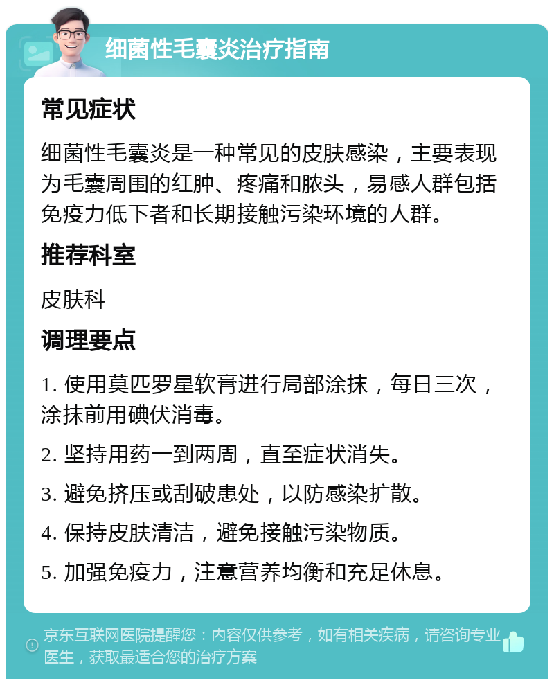 细菌性毛囊炎治疗指南 常见症状 细菌性毛囊炎是一种常见的皮肤感染，主要表现为毛囊周围的红肿、疼痛和脓头，易感人群包括免疫力低下者和长期接触污染环境的人群。 推荐科室 皮肤科 调理要点 1. 使用莫匹罗星软膏进行局部涂抹，每日三次，涂抹前用碘伏消毒。 2. 坚持用药一到两周，直至症状消失。 3. 避免挤压或刮破患处，以防感染扩散。 4. 保持皮肤清洁，避免接触污染物质。 5. 加强免疫力，注意营养均衡和充足休息。