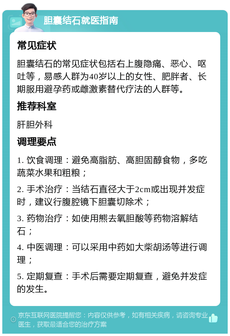 胆囊结石就医指南 常见症状 胆囊结石的常见症状包括右上腹隐痛、恶心、呕吐等，易感人群为40岁以上的女性、肥胖者、长期服用避孕药或雌激素替代疗法的人群等。 推荐科室 肝胆外科 调理要点 1. 饮食调理：避免高脂肪、高胆固醇食物，多吃蔬菜水果和粗粮； 2. 手术治疗：当结石直径大于2cm或出现并发症时，建议行腹腔镜下胆囊切除术； 3. 药物治疗：如使用熊去氧胆酸等药物溶解结石； 4. 中医调理：可以采用中药如大柴胡汤等进行调理； 5. 定期复查：手术后需要定期复查，避免并发症的发生。