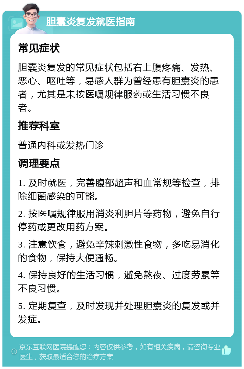 胆囊炎复发就医指南 常见症状 胆囊炎复发的常见症状包括右上腹疼痛、发热、恶心、呕吐等，易感人群为曾经患有胆囊炎的患者，尤其是未按医嘱规律服药或生活习惯不良者。 推荐科室 普通内科或发热门诊 调理要点 1. 及时就医，完善腹部超声和血常规等检查，排除细菌感染的可能。 2. 按医嘱规律服用消炎利胆片等药物，避免自行停药或更改用药方案。 3. 注意饮食，避免辛辣刺激性食物，多吃易消化的食物，保持大便通畅。 4. 保持良好的生活习惯，避免熬夜、过度劳累等不良习惯。 5. 定期复查，及时发现并处理胆囊炎的复发或并发症。