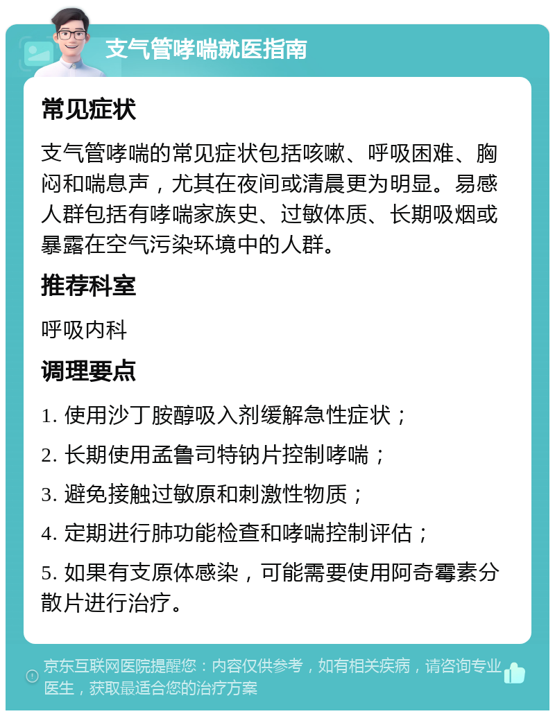 支气管哮喘就医指南 常见症状 支气管哮喘的常见症状包括咳嗽、呼吸困难、胸闷和喘息声，尤其在夜间或清晨更为明显。易感人群包括有哮喘家族史、过敏体质、长期吸烟或暴露在空气污染环境中的人群。 推荐科室 呼吸内科 调理要点 1. 使用沙丁胺醇吸入剂缓解急性症状； 2. 长期使用孟鲁司特钠片控制哮喘； 3. 避免接触过敏原和刺激性物质； 4. 定期进行肺功能检查和哮喘控制评估； 5. 如果有支原体感染，可能需要使用阿奇霉素分散片进行治疗。