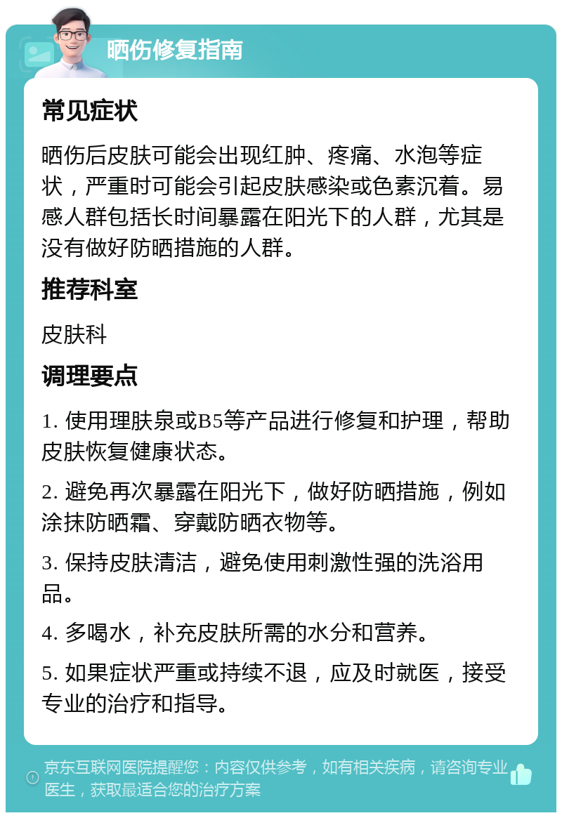 晒伤修复指南 常见症状 晒伤后皮肤可能会出现红肿、疼痛、水泡等症状，严重时可能会引起皮肤感染或色素沉着。易感人群包括长时间暴露在阳光下的人群，尤其是没有做好防晒措施的人群。 推荐科室 皮肤科 调理要点 1. 使用理肤泉或B5等产品进行修复和护理，帮助皮肤恢复健康状态。 2. 避免再次暴露在阳光下，做好防晒措施，例如涂抹防晒霜、穿戴防晒衣物等。 3. 保持皮肤清洁，避免使用刺激性强的洗浴用品。 4. 多喝水，补充皮肤所需的水分和营养。 5. 如果症状严重或持续不退，应及时就医，接受专业的治疗和指导。