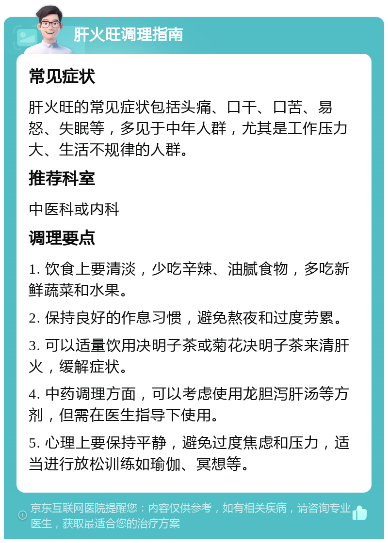 肝火旺调理指南 常见症状 肝火旺的常见症状包括头痛、口干、口苦、易怒、失眠等，多见于中年人群，尤其是工作压力大、生活不规律的人群。 推荐科室 中医科或内科 调理要点 1. 饮食上要清淡，少吃辛辣、油腻食物，多吃新鲜蔬菜和水果。 2. 保持良好的作息习惯，避免熬夜和过度劳累。 3. 可以适量饮用决明子茶或菊花决明子茶来清肝火，缓解症状。 4. 中药调理方面，可以考虑使用龙胆泻肝汤等方剂，但需在医生指导下使用。 5. 心理上要保持平静，避免过度焦虑和压力，适当进行放松训练如瑜伽、冥想等。