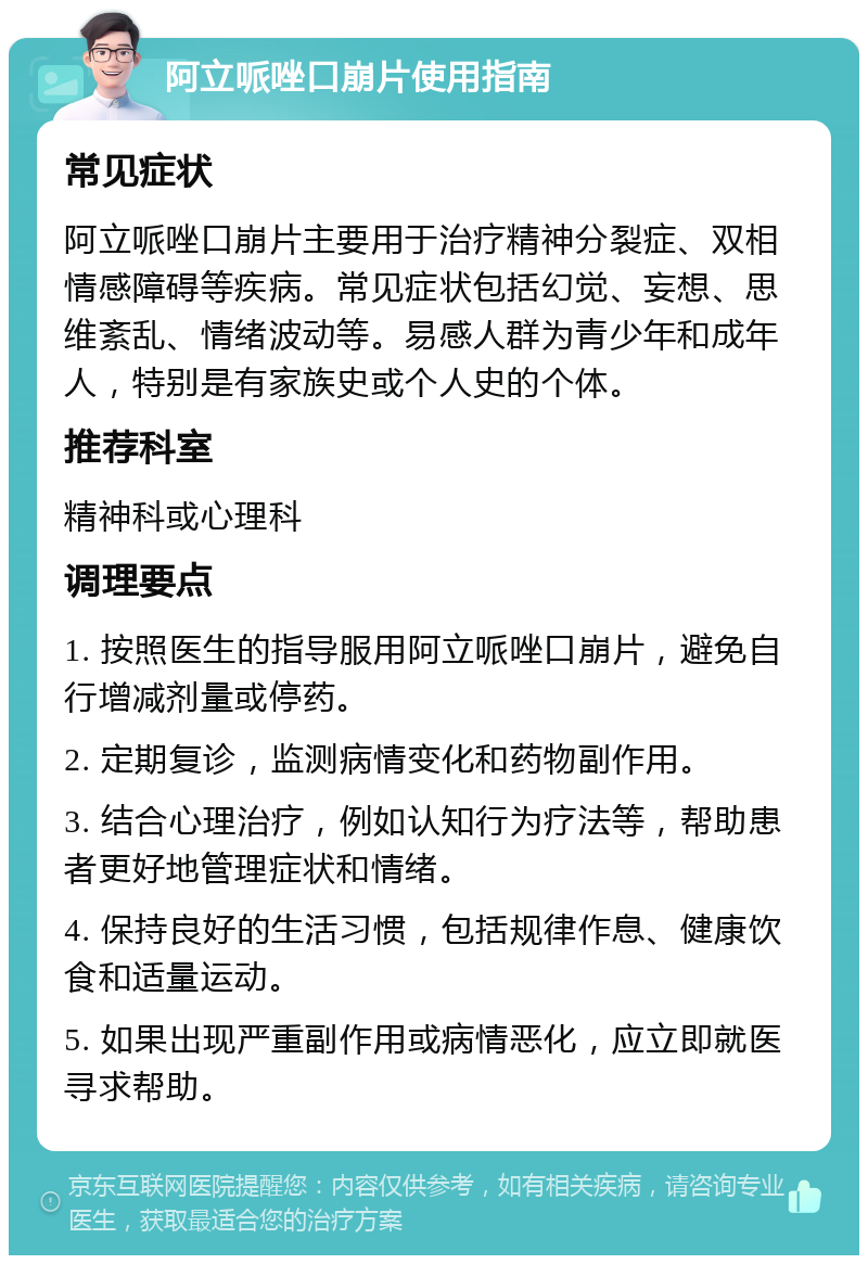 阿立哌唑口崩片使用指南 常见症状 阿立哌唑口崩片主要用于治疗精神分裂症、双相情感障碍等疾病。常见症状包括幻觉、妄想、思维紊乱、情绪波动等。易感人群为青少年和成年人，特别是有家族史或个人史的个体。 推荐科室 精神科或心理科 调理要点 1. 按照医生的指导服用阿立哌唑口崩片，避免自行增减剂量或停药。 2. 定期复诊，监测病情变化和药物副作用。 3. 结合心理治疗，例如认知行为疗法等，帮助患者更好地管理症状和情绪。 4. 保持良好的生活习惯，包括规律作息、健康饮食和适量运动。 5. 如果出现严重副作用或病情恶化，应立即就医寻求帮助。