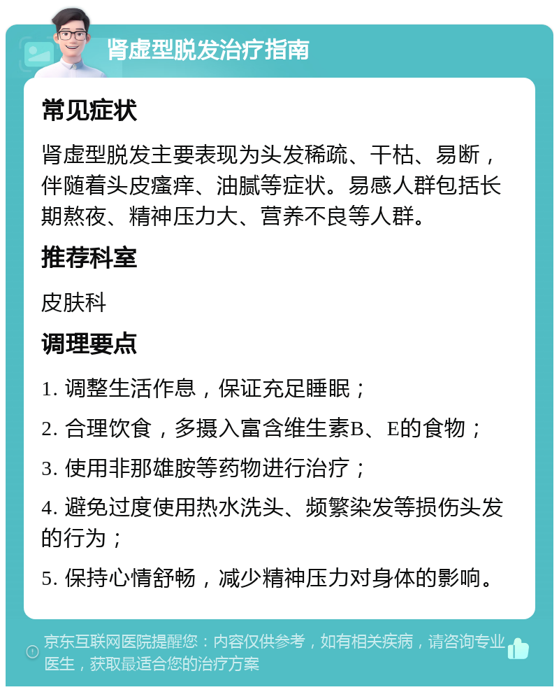 肾虚型脱发治疗指南 常见症状 肾虚型脱发主要表现为头发稀疏、干枯、易断，伴随着头皮瘙痒、油腻等症状。易感人群包括长期熬夜、精神压力大、营养不良等人群。 推荐科室 皮肤科 调理要点 1. 调整生活作息，保证充足睡眠； 2. 合理饮食，多摄入富含维生素B、E的食物； 3. 使用非那雄胺等药物进行治疗； 4. 避免过度使用热水洗头、频繁染发等损伤头发的行为； 5. 保持心情舒畅，减少精神压力对身体的影响。