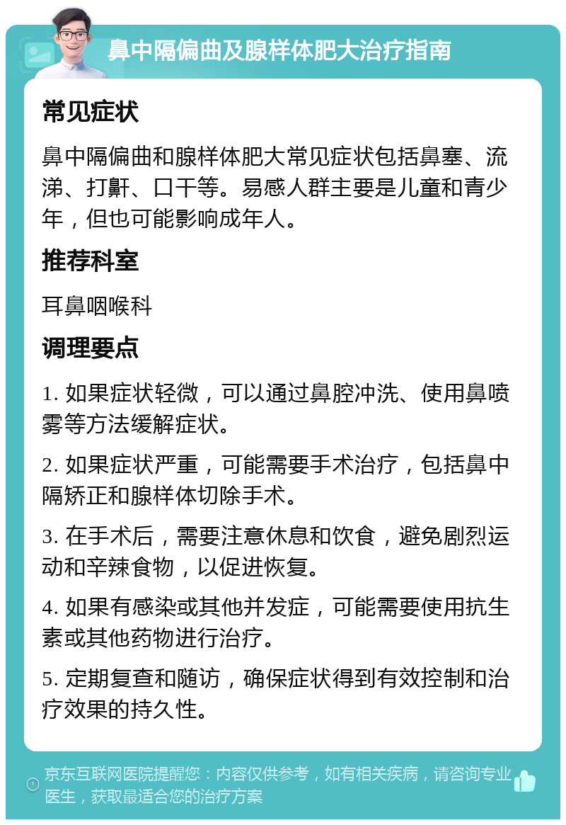 鼻中隔偏曲及腺样体肥大治疗指南 常见症状 鼻中隔偏曲和腺样体肥大常见症状包括鼻塞、流涕、打鼾、口干等。易感人群主要是儿童和青少年，但也可能影响成年人。 推荐科室 耳鼻咽喉科 调理要点 1. 如果症状轻微，可以通过鼻腔冲洗、使用鼻喷雾等方法缓解症状。 2. 如果症状严重，可能需要手术治疗，包括鼻中隔矫正和腺样体切除手术。 3. 在手术后，需要注意休息和饮食，避免剧烈运动和辛辣食物，以促进恢复。 4. 如果有感染或其他并发症，可能需要使用抗生素或其他药物进行治疗。 5. 定期复查和随访，确保症状得到有效控制和治疗效果的持久性。