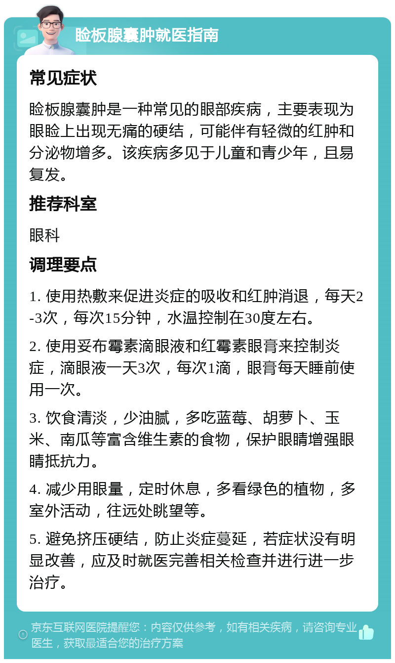 睑板腺囊肿就医指南 常见症状 睑板腺囊肿是一种常见的眼部疾病，主要表现为眼睑上出现无痛的硬结，可能伴有轻微的红肿和分泌物增多。该疾病多见于儿童和青少年，且易复发。 推荐科室 眼科 调理要点 1. 使用热敷来促进炎症的吸收和红肿消退，每天2-3次，每次15分钟，水温控制在30度左右。 2. 使用妥布霉素滴眼液和红霉素眼膏来控制炎症，滴眼液一天3次，每次1滴，眼膏每天睡前使用一次。 3. 饮食清淡，少油腻，多吃蓝莓、胡萝卜、玉米、南瓜等富含维生素的食物，保护眼睛增强眼睛抵抗力。 4. 减少用眼量，定时休息，多看绿色的植物，多室外活动，往远处眺望等。 5. 避免挤压硬结，防止炎症蔓延，若症状没有明显改善，应及时就医完善相关检查并进行进一步治疗。