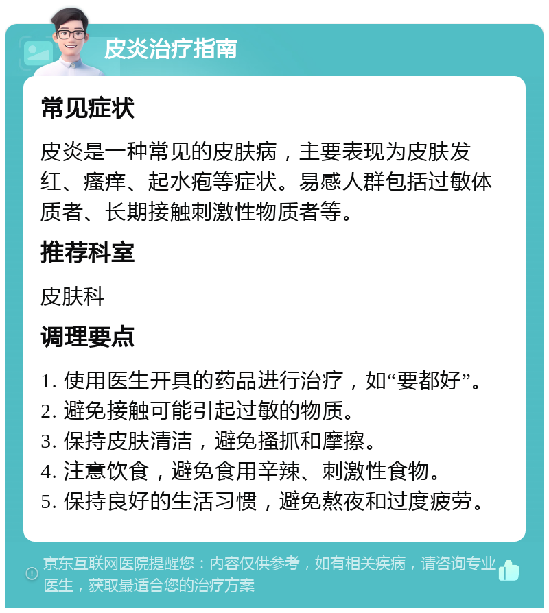 皮炎治疗指南 常见症状 皮炎是一种常见的皮肤病，主要表现为皮肤发红、瘙痒、起水疱等症状。易感人群包括过敏体质者、长期接触刺激性物质者等。 推荐科室 皮肤科 调理要点 1. 使用医生开具的药品进行治疗，如“要都好”。 2. 避免接触可能引起过敏的物质。 3. 保持皮肤清洁，避免搔抓和摩擦。 4. 注意饮食，避免食用辛辣、刺激性食物。 5. 保持良好的生活习惯，避免熬夜和过度疲劳。