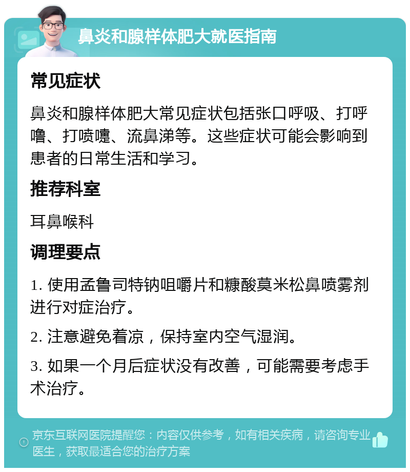 鼻炎和腺样体肥大就医指南 常见症状 鼻炎和腺样体肥大常见症状包括张口呼吸、打呼噜、打喷嚏、流鼻涕等。这些症状可能会影响到患者的日常生活和学习。 推荐科室 耳鼻喉科 调理要点 1. 使用孟鲁司特钠咀嚼片和糠酸莫米松鼻喷雾剂进行对症治疗。 2. 注意避免着凉，保持室内空气湿润。 3. 如果一个月后症状没有改善，可能需要考虑手术治疗。