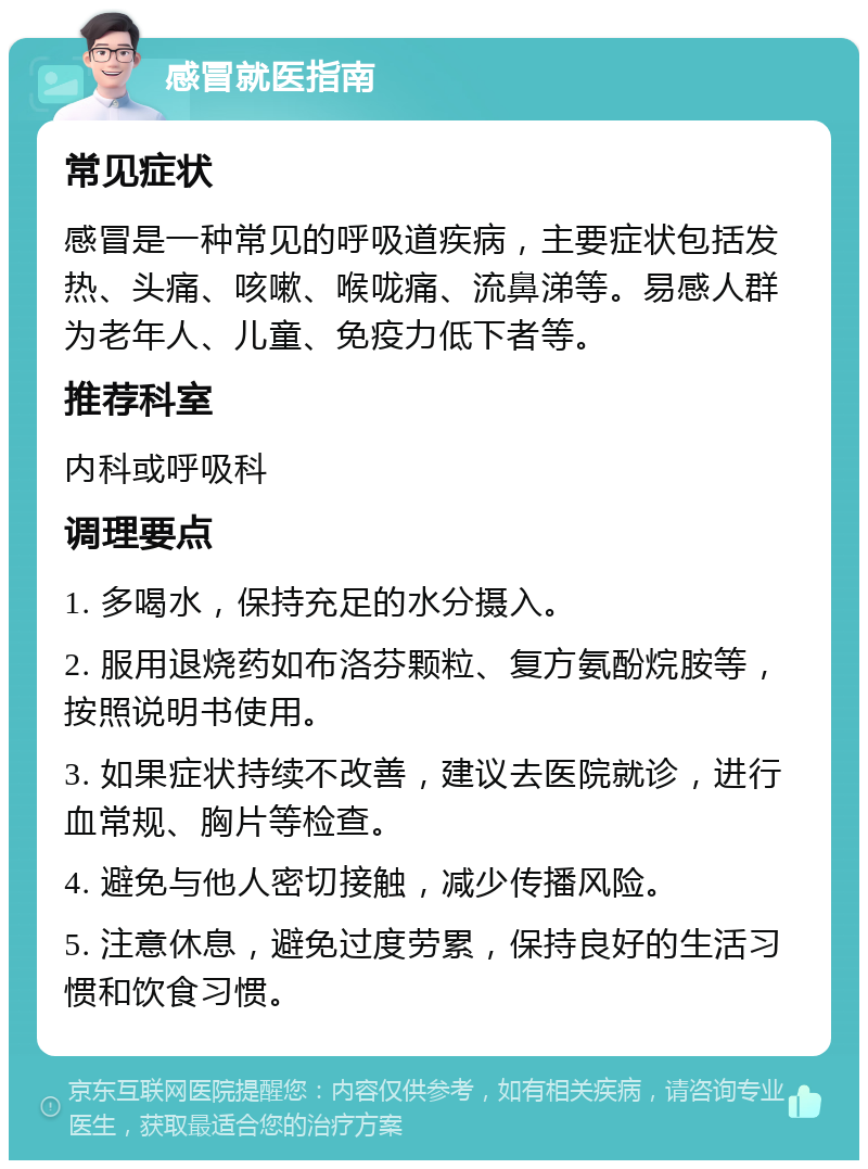 感冒就医指南 常见症状 感冒是一种常见的呼吸道疾病，主要症状包括发热、头痛、咳嗽、喉咙痛、流鼻涕等。易感人群为老年人、儿童、免疫力低下者等。 推荐科室 内科或呼吸科 调理要点 1. 多喝水，保持充足的水分摄入。 2. 服用退烧药如布洛芬颗粒、复方氨酚烷胺等，按照说明书使用。 3. 如果症状持续不改善，建议去医院就诊，进行血常规、胸片等检查。 4. 避免与他人密切接触，减少传播风险。 5. 注意休息，避免过度劳累，保持良好的生活习惯和饮食习惯。