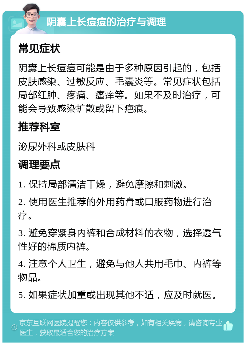 阴囊上长痘痘的治疗与调理 常见症状 阴囊上长痘痘可能是由于多种原因引起的，包括皮肤感染、过敏反应、毛囊炎等。常见症状包括局部红肿、疼痛、瘙痒等。如果不及时治疗，可能会导致感染扩散或留下疤痕。 推荐科室 泌尿外科或皮肤科 调理要点 1. 保持局部清洁干燥，避免摩擦和刺激。 2. 使用医生推荐的外用药膏或口服药物进行治疗。 3. 避免穿紧身内裤和合成材料的衣物，选择透气性好的棉质内裤。 4. 注意个人卫生，避免与他人共用毛巾、内裤等物品。 5. 如果症状加重或出现其他不适，应及时就医。