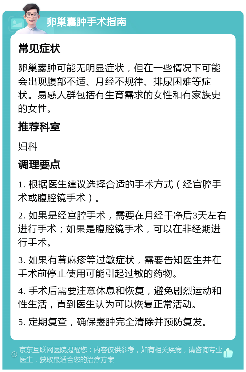 卵巢囊肿手术指南 常见症状 卵巢囊肿可能无明显症状，但在一些情况下可能会出现腹部不适、月经不规律、排尿困难等症状。易感人群包括有生育需求的女性和有家族史的女性。 推荐科室 妇科 调理要点 1. 根据医生建议选择合适的手术方式（经宫腔手术或腹腔镜手术）。 2. 如果是经宫腔手术，需要在月经干净后3天左右进行手术；如果是腹腔镜手术，可以在非经期进行手术。 3. 如果有荨麻疹等过敏症状，需要告知医生并在手术前停止使用可能引起过敏的药物。 4. 手术后需要注意休息和恢复，避免剧烈运动和性生活，直到医生认为可以恢复正常活动。 5. 定期复查，确保囊肿完全清除并预防复发。