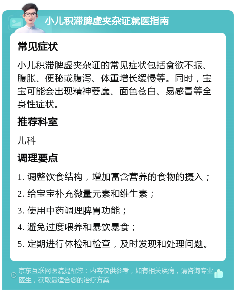 小儿积滞脾虚夹杂证就医指南 常见症状 小儿积滞脾虚夹杂证的常见症状包括食欲不振、腹胀、便秘或腹泻、体重增长缓慢等。同时，宝宝可能会出现精神萎靡、面色苍白、易感冒等全身性症状。 推荐科室 儿科 调理要点 1. 调整饮食结构，增加富含营养的食物的摄入； 2. 给宝宝补充微量元素和维生素； 3. 使用中药调理脾胃功能； 4. 避免过度喂养和暴饮暴食； 5. 定期进行体检和检查，及时发现和处理问题。