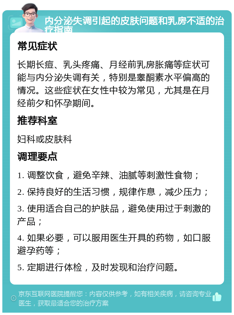 内分泌失调引起的皮肤问题和乳房不适的治疗指南 常见症状 长期长痘、乳头疼痛、月经前乳房胀痛等症状可能与内分泌失调有关，特别是睾酮素水平偏高的情况。这些症状在女性中较为常见，尤其是在月经前夕和怀孕期间。 推荐科室 妇科或皮肤科 调理要点 1. 调整饮食，避免辛辣、油腻等刺激性食物； 2. 保持良好的生活习惯，规律作息，减少压力； 3. 使用适合自己的护肤品，避免使用过于刺激的产品； 4. 如果必要，可以服用医生开具的药物，如口服避孕药等； 5. 定期进行体检，及时发现和治疗问题。