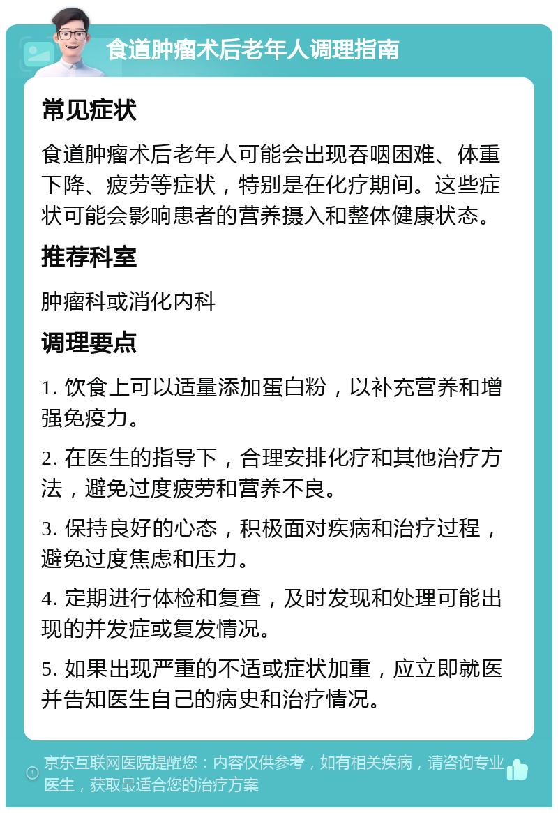食道肿瘤术后老年人调理指南 常见症状 食道肿瘤术后老年人可能会出现吞咽困难、体重下降、疲劳等症状，特别是在化疗期间。这些症状可能会影响患者的营养摄入和整体健康状态。 推荐科室 肿瘤科或消化内科 调理要点 1. 饮食上可以适量添加蛋白粉，以补充营养和增强免疫力。 2. 在医生的指导下，合理安排化疗和其他治疗方法，避免过度疲劳和营养不良。 3. 保持良好的心态，积极面对疾病和治疗过程，避免过度焦虑和压力。 4. 定期进行体检和复查，及时发现和处理可能出现的并发症或复发情况。 5. 如果出现严重的不适或症状加重，应立即就医并告知医生自己的病史和治疗情况。