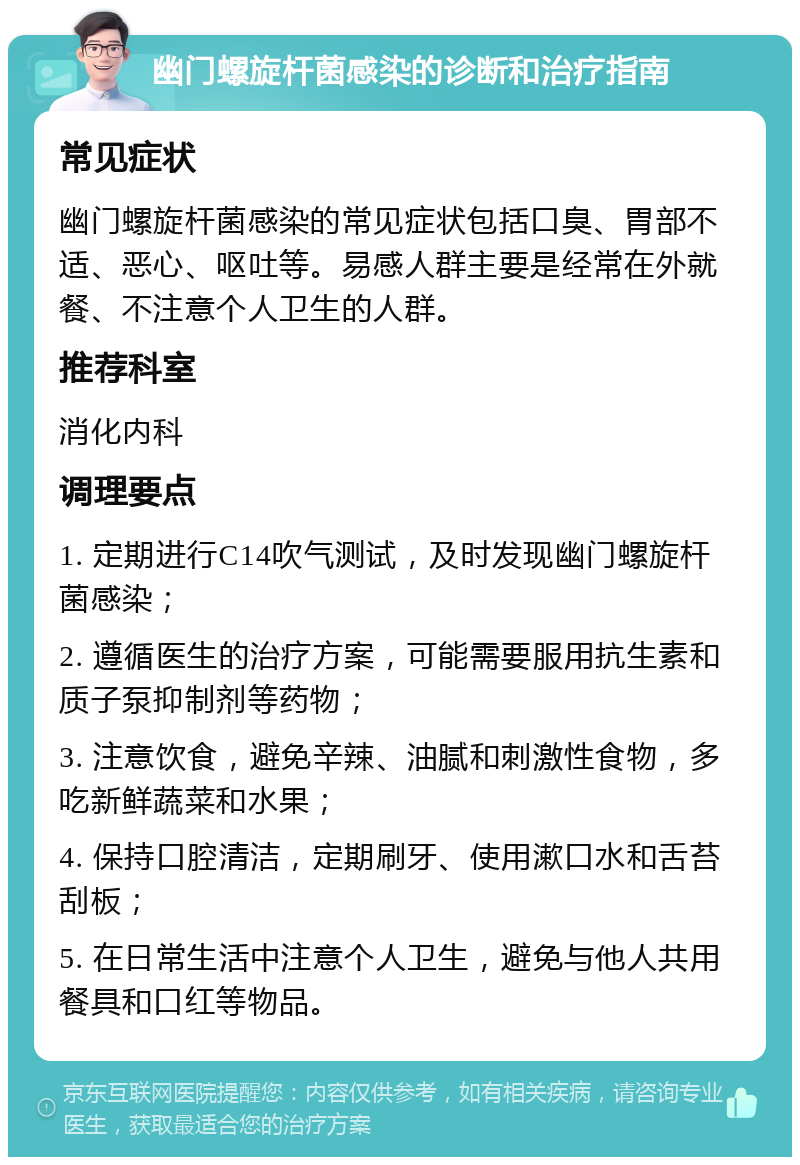 幽门螺旋杆菌感染的诊断和治疗指南 常见症状 幽门螺旋杆菌感染的常见症状包括口臭、胃部不适、恶心、呕吐等。易感人群主要是经常在外就餐、不注意个人卫生的人群。 推荐科室 消化内科 调理要点 1. 定期进行C14吹气测试，及时发现幽门螺旋杆菌感染； 2. 遵循医生的治疗方案，可能需要服用抗生素和质子泵抑制剂等药物； 3. 注意饮食，避免辛辣、油腻和刺激性食物，多吃新鲜蔬菜和水果； 4. 保持口腔清洁，定期刷牙、使用漱口水和舌苔刮板； 5. 在日常生活中注意个人卫生，避免与他人共用餐具和口红等物品。