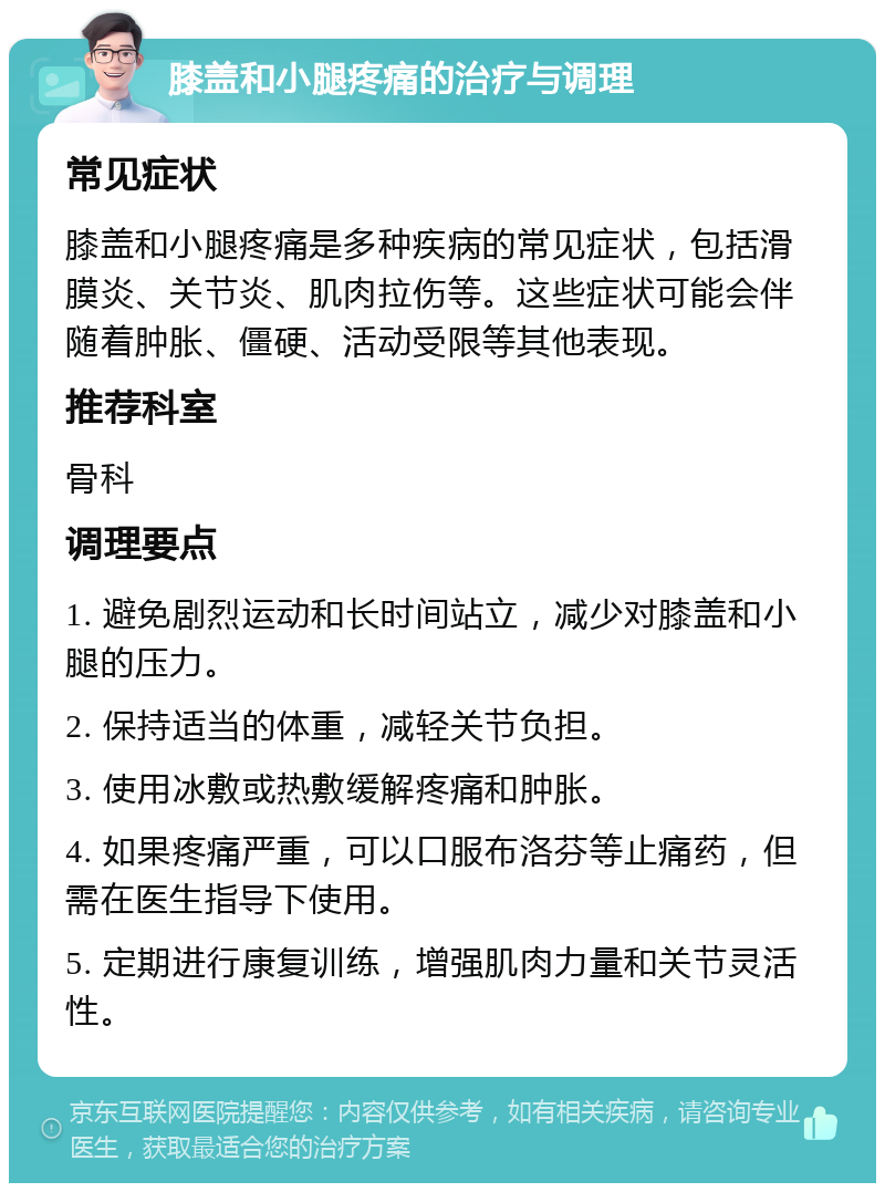 膝盖和小腿疼痛的治疗与调理 常见症状 膝盖和小腿疼痛是多种疾病的常见症状，包括滑膜炎、关节炎、肌肉拉伤等。这些症状可能会伴随着肿胀、僵硬、活动受限等其他表现。 推荐科室 骨科 调理要点 1. 避免剧烈运动和长时间站立，减少对膝盖和小腿的压力。 2. 保持适当的体重，减轻关节负担。 3. 使用冰敷或热敷缓解疼痛和肿胀。 4. 如果疼痛严重，可以口服布洛芬等止痛药，但需在医生指导下使用。 5. 定期进行康复训练，增强肌肉力量和关节灵活性。