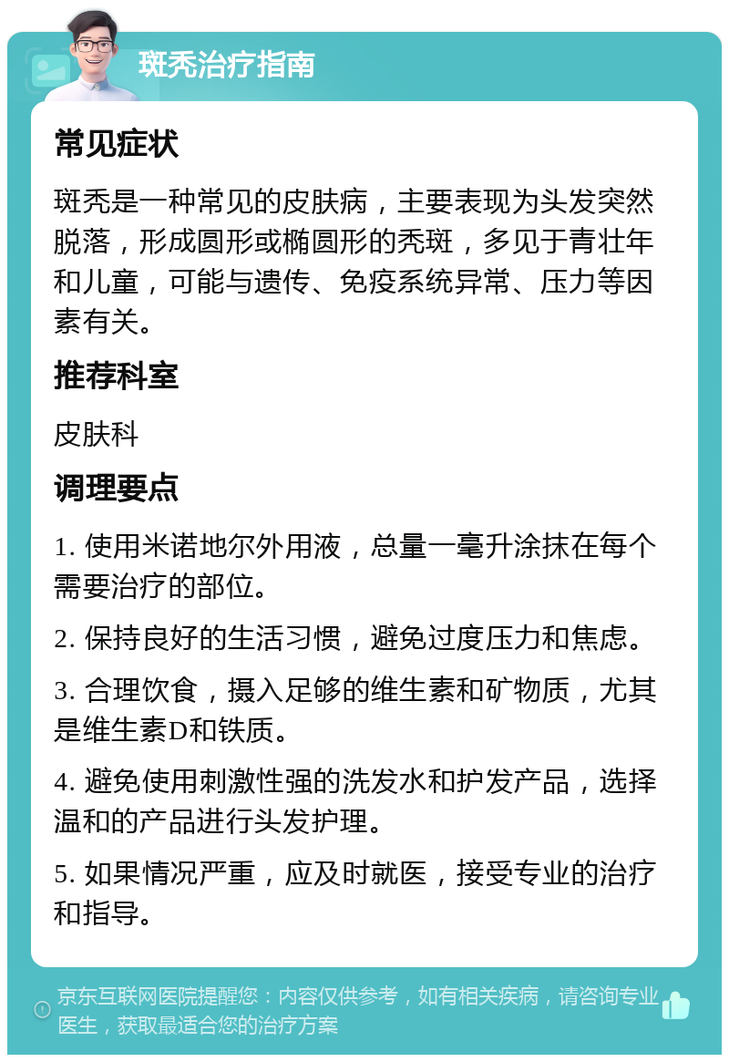 斑秃治疗指南 常见症状 斑秃是一种常见的皮肤病，主要表现为头发突然脱落，形成圆形或椭圆形的秃斑，多见于青壮年和儿童，可能与遗传、免疫系统异常、压力等因素有关。 推荐科室 皮肤科 调理要点 1. 使用米诺地尔外用液，总量一毫升涂抹在每个需要治疗的部位。 2. 保持良好的生活习惯，避免过度压力和焦虑。 3. 合理饮食，摄入足够的维生素和矿物质，尤其是维生素D和铁质。 4. 避免使用刺激性强的洗发水和护发产品，选择温和的产品进行头发护理。 5. 如果情况严重，应及时就医，接受专业的治疗和指导。