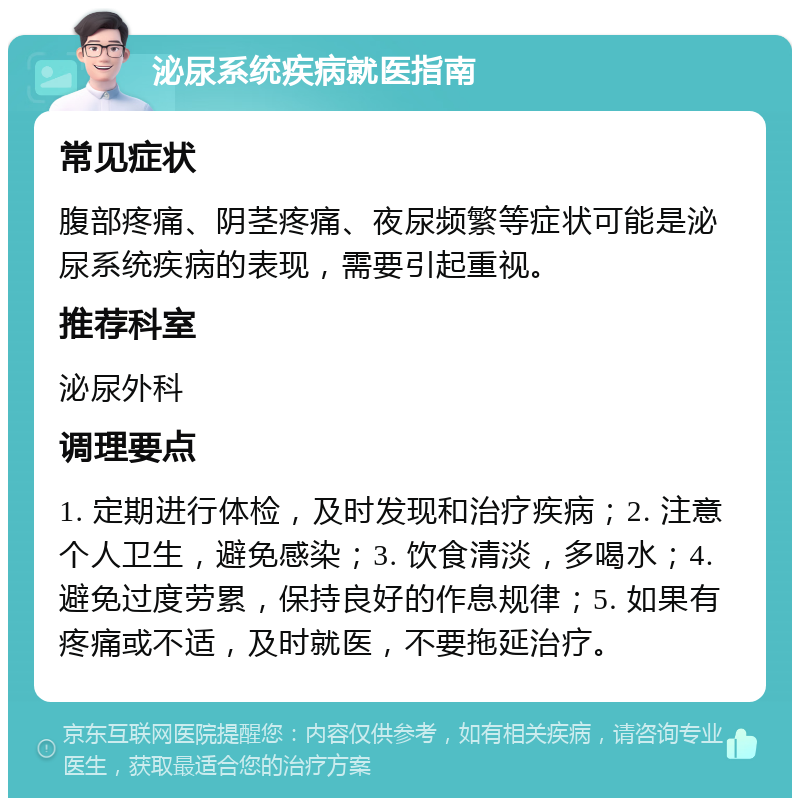 泌尿系统疾病就医指南 常见症状 腹部疼痛、阴茎疼痛、夜尿频繁等症状可能是泌尿系统疾病的表现，需要引起重视。 推荐科室 泌尿外科 调理要点 1. 定期进行体检，及时发现和治疗疾病；2. 注意个人卫生，避免感染；3. 饮食清淡，多喝水；4. 避免过度劳累，保持良好的作息规律；5. 如果有疼痛或不适，及时就医，不要拖延治疗。