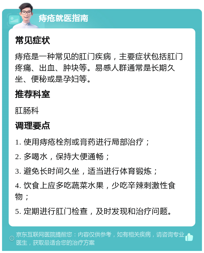 痔疮就医指南 常见症状 痔疮是一种常见的肛门疾病，主要症状包括肛门疼痛、出血、肿块等。易感人群通常是长期久坐、便秘或是孕妇等。 推荐科室 肛肠科 调理要点 1. 使用痔疮栓剂或膏药进行局部治疗； 2. 多喝水，保持大便通畅； 3. 避免长时间久坐，适当进行体育锻炼； 4. 饮食上应多吃蔬菜水果，少吃辛辣刺激性食物； 5. 定期进行肛门检查，及时发现和治疗问题。