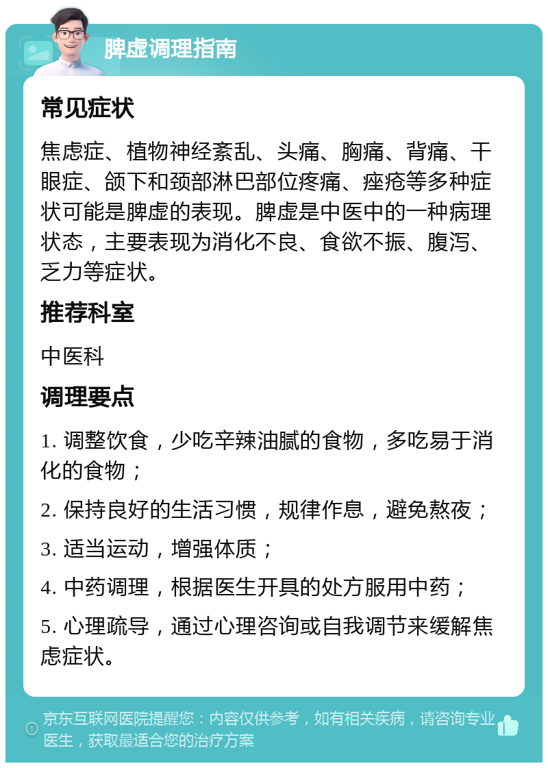 脾虚调理指南 常见症状 焦虑症、植物神经紊乱、头痛、胸痛、背痛、干眼症、颌下和颈部淋巴部位疼痛、痤疮等多种症状可能是脾虚的表现。脾虚是中医中的一种病理状态，主要表现为消化不良、食欲不振、腹泻、乏力等症状。 推荐科室 中医科 调理要点 1. 调整饮食，少吃辛辣油腻的食物，多吃易于消化的食物； 2. 保持良好的生活习惯，规律作息，避免熬夜； 3. 适当运动，增强体质； 4. 中药调理，根据医生开具的处方服用中药； 5. 心理疏导，通过心理咨询或自我调节来缓解焦虑症状。