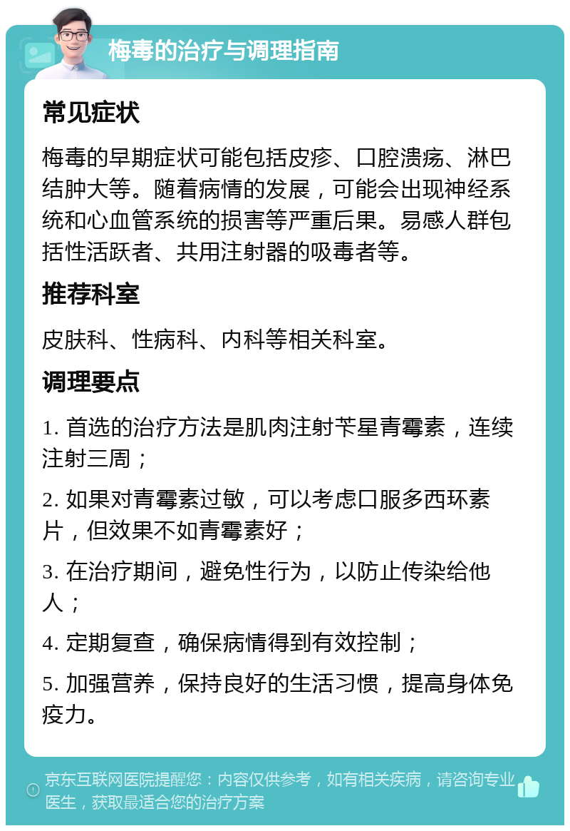 梅毒的治疗与调理指南 常见症状 梅毒的早期症状可能包括皮疹、口腔溃疡、淋巴结肿大等。随着病情的发展，可能会出现神经系统和心血管系统的损害等严重后果。易感人群包括性活跃者、共用注射器的吸毒者等。 推荐科室 皮肤科、性病科、内科等相关科室。 调理要点 1. 首选的治疗方法是肌肉注射苄星青霉素，连续注射三周； 2. 如果对青霉素过敏，可以考虑口服多西环素片，但效果不如青霉素好； 3. 在治疗期间，避免性行为，以防止传染给他人； 4. 定期复查，确保病情得到有效控制； 5. 加强营养，保持良好的生活习惯，提高身体免疫力。