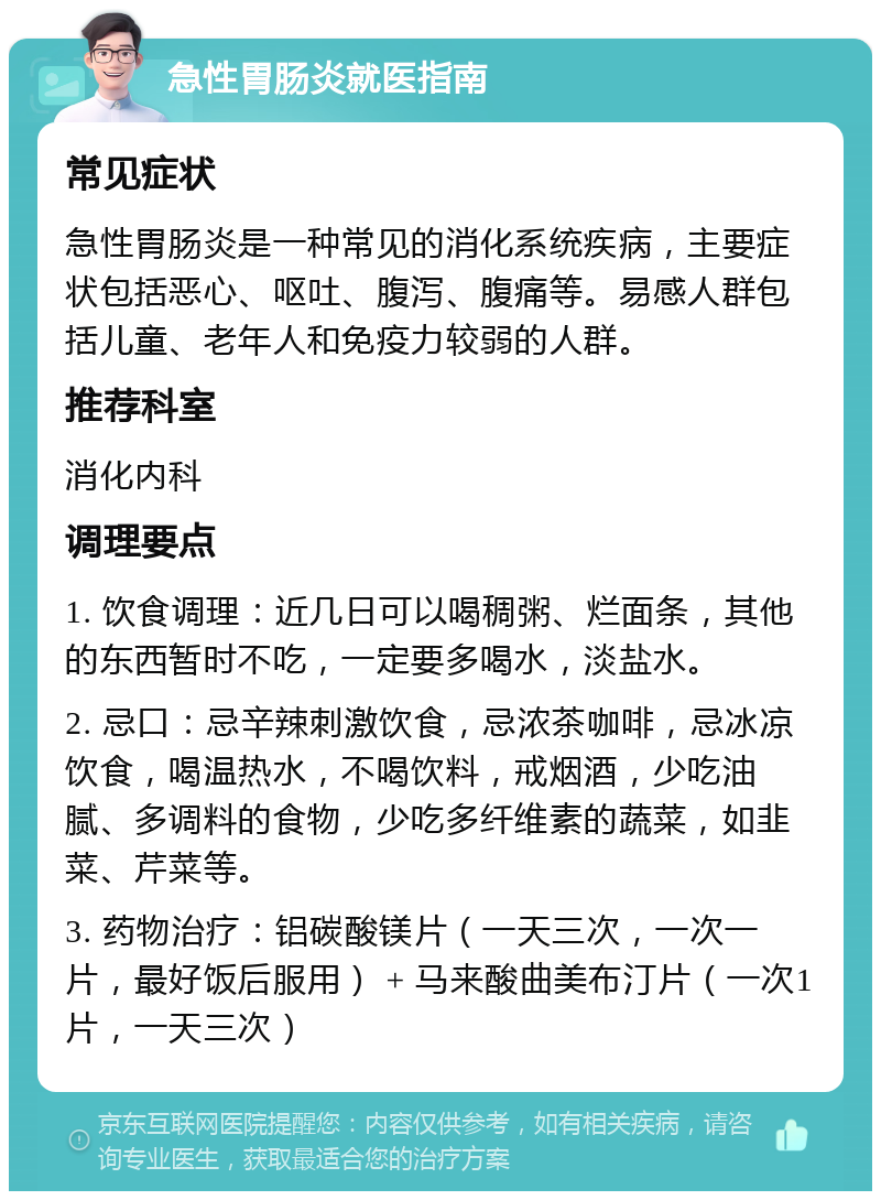 急性胃肠炎就医指南 常见症状 急性胃肠炎是一种常见的消化系统疾病，主要症状包括恶心、呕吐、腹泻、腹痛等。易感人群包括儿童、老年人和免疫力较弱的人群。 推荐科室 消化内科 调理要点 1. 饮食调理：近几日可以喝稠粥、烂面条，其他的东西暂时不吃，一定要多喝水，淡盐水。 2. 忌口：忌辛辣刺激饮食，忌浓茶咖啡，忌冰凉饮食，喝温热水，不喝饮料，戒烟酒，少吃油腻、多调料的食物，少吃多纤维素的蔬菜，如韭菜、芹菜等。 3. 药物治疗：铝碳酸镁片（一天三次，一次一片，最好饭后服用） + 马来酸曲美布汀片（一次1片，一天三次）