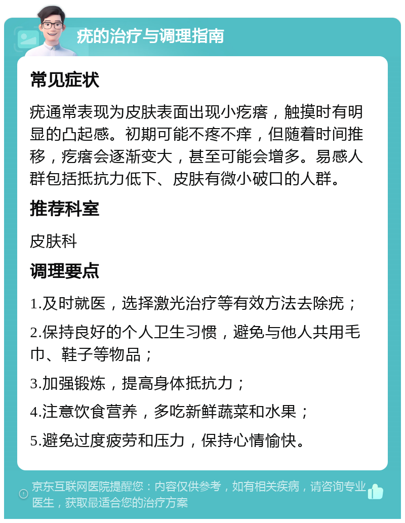 疣的治疗与调理指南 常见症状 疣通常表现为皮肤表面出现小疙瘩，触摸时有明显的凸起感。初期可能不疼不痒，但随着时间推移，疙瘩会逐渐变大，甚至可能会增多。易感人群包括抵抗力低下、皮肤有微小破口的人群。 推荐科室 皮肤科 调理要点 1.及时就医，选择激光治疗等有效方法去除疣； 2.保持良好的个人卫生习惯，避免与他人共用毛巾、鞋子等物品； 3.加强锻炼，提高身体抵抗力； 4.注意饮食营养，多吃新鲜蔬菜和水果； 5.避免过度疲劳和压力，保持心情愉快。