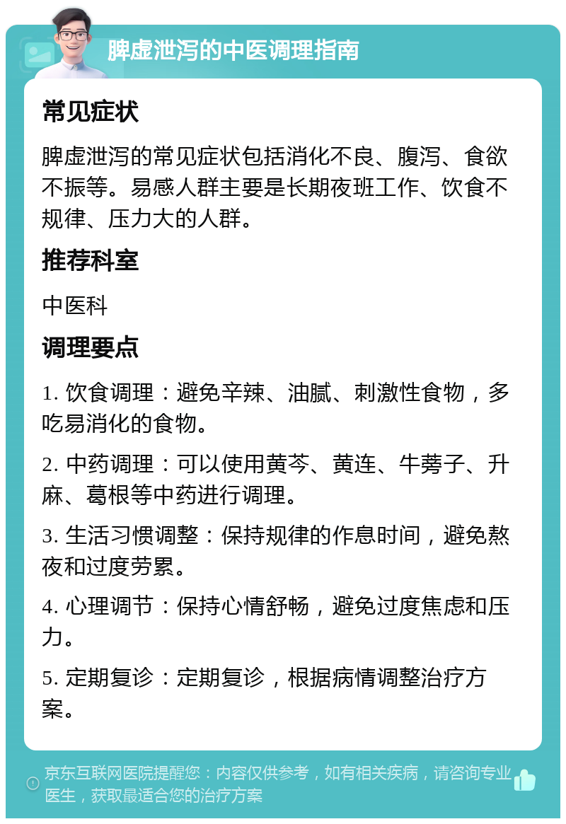 脾虚泄泻的中医调理指南 常见症状 脾虚泄泻的常见症状包括消化不良、腹泻、食欲不振等。易感人群主要是长期夜班工作、饮食不规律、压力大的人群。 推荐科室 中医科 调理要点 1. 饮食调理：避免辛辣、油腻、刺激性食物，多吃易消化的食物。 2. 中药调理：可以使用黄芩、黄连、牛蒡子、升麻、葛根等中药进行调理。 3. 生活习惯调整：保持规律的作息时间，避免熬夜和过度劳累。 4. 心理调节：保持心情舒畅，避免过度焦虑和压力。 5. 定期复诊：定期复诊，根据病情调整治疗方案。