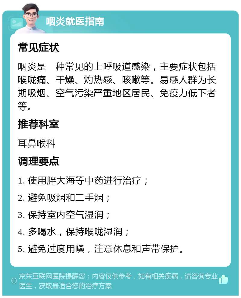 咽炎就医指南 常见症状 咽炎是一种常见的上呼吸道感染，主要症状包括喉咙痛、干燥、灼热感、咳嗽等。易感人群为长期吸烟、空气污染严重地区居民、免疫力低下者等。 推荐科室 耳鼻喉科 调理要点 1. 使用胖大海等中药进行治疗； 2. 避免吸烟和二手烟； 3. 保持室内空气湿润； 4. 多喝水，保持喉咙湿润； 5. 避免过度用嗓，注意休息和声带保护。