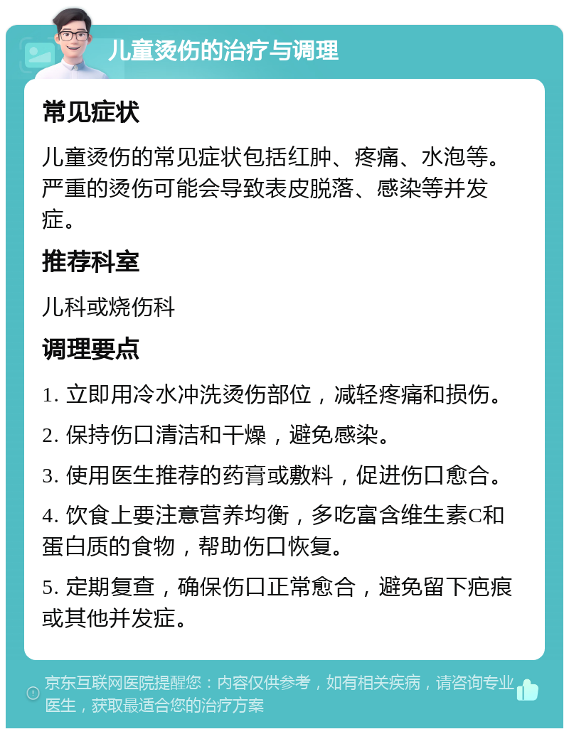 儿童烫伤的治疗与调理 常见症状 儿童烫伤的常见症状包括红肿、疼痛、水泡等。严重的烫伤可能会导致表皮脱落、感染等并发症。 推荐科室 儿科或烧伤科 调理要点 1. 立即用冷水冲洗烫伤部位，减轻疼痛和损伤。 2. 保持伤口清洁和干燥，避免感染。 3. 使用医生推荐的药膏或敷料，促进伤口愈合。 4. 饮食上要注意营养均衡，多吃富含维生素C和蛋白质的食物，帮助伤口恢复。 5. 定期复查，确保伤口正常愈合，避免留下疤痕或其他并发症。