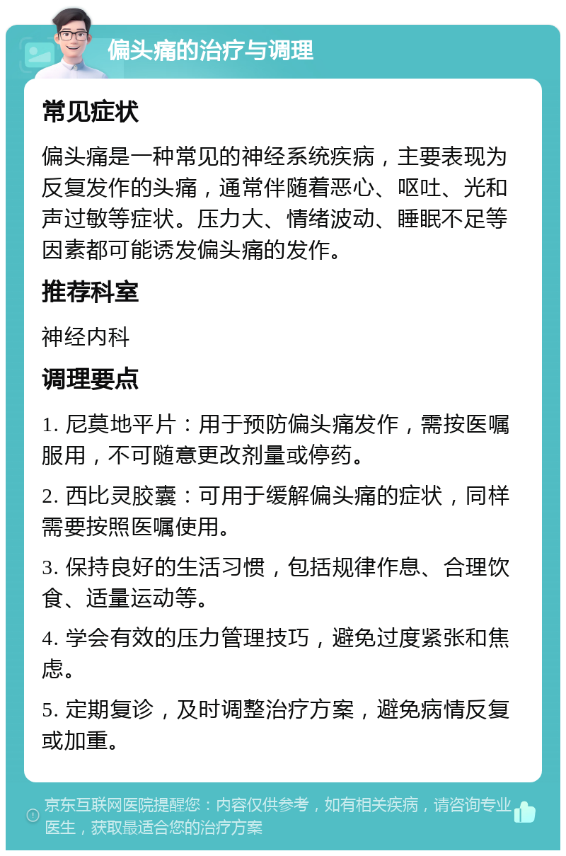 偏头痛的治疗与调理 常见症状 偏头痛是一种常见的神经系统疾病，主要表现为反复发作的头痛，通常伴随着恶心、呕吐、光和声过敏等症状。压力大、情绪波动、睡眠不足等因素都可能诱发偏头痛的发作。 推荐科室 神经内科 调理要点 1. 尼莫地平片：用于预防偏头痛发作，需按医嘱服用，不可随意更改剂量或停药。 2. 西比灵胶囊：可用于缓解偏头痛的症状，同样需要按照医嘱使用。 3. 保持良好的生活习惯，包括规律作息、合理饮食、适量运动等。 4. 学会有效的压力管理技巧，避免过度紧张和焦虑。 5. 定期复诊，及时调整治疗方案，避免病情反复或加重。