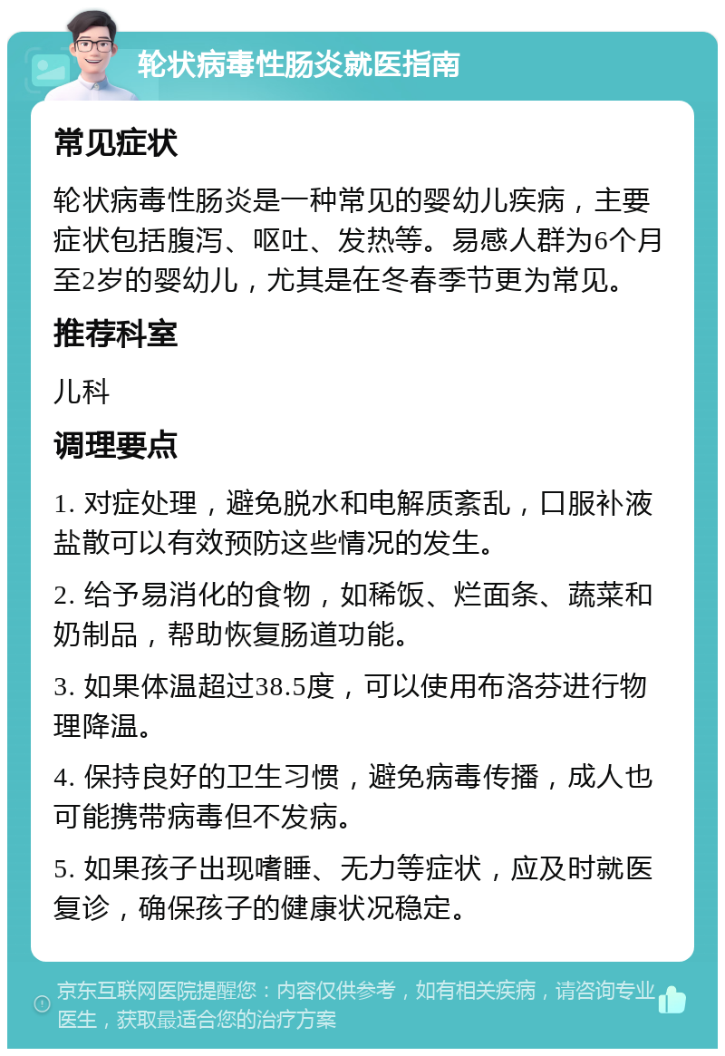 轮状病毒性肠炎就医指南 常见症状 轮状病毒性肠炎是一种常见的婴幼儿疾病，主要症状包括腹泻、呕吐、发热等。易感人群为6个月至2岁的婴幼儿，尤其是在冬春季节更为常见。 推荐科室 儿科 调理要点 1. 对症处理，避免脱水和电解质紊乱，口服补液盐散可以有效预防这些情况的发生。 2. 给予易消化的食物，如稀饭、烂面条、蔬菜和奶制品，帮助恢复肠道功能。 3. 如果体温超过38.5度，可以使用布洛芬进行物理降温。 4. 保持良好的卫生习惯，避免病毒传播，成人也可能携带病毒但不发病。 5. 如果孩子出现嗜睡、无力等症状，应及时就医复诊，确保孩子的健康状况稳定。